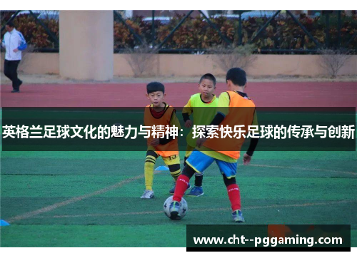 英格兰足球文化的魅力与精神：探索快乐足球的传承与创新