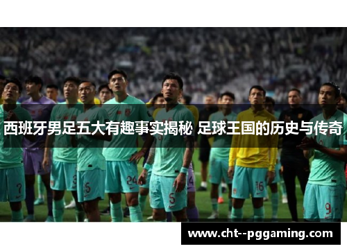 西班牙男足五大有趣事实揭秘 足球王国的历史与传奇 西班牙男足五大有趣事实揭秘 足球王国的历史与传奇