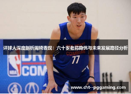 评球人深度剖析周琦表现：六十岁老将隐忧与未来发展路径分析