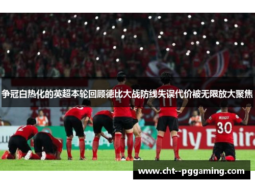 争冠白热化的英超本轮回顾德比大战防线失误代价被无限放大聚焦