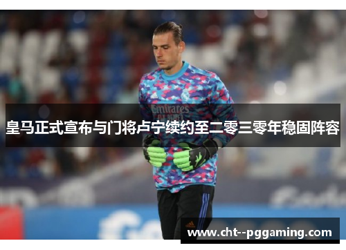 皇马正式宣布与门将卢宁续约至二零三零年稳固阵容 皇马正式宣布与门将卢宁续约至二零三零年稳固阵容