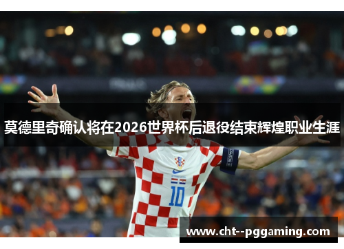 莫德里奇确认将在2026世界杯后退役结束辉煌职业生涯