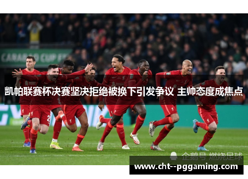 凯帕联赛杯决赛坚决拒绝被换下引发争议 主帅态度成焦点