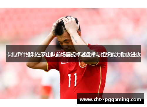 卡扎伊什维利在泰山队前场展现卓越盘带与组织能力助攻进攻 卡扎伊什维利在泰山队前场展现卓越盘带与组织能力助攻进攻