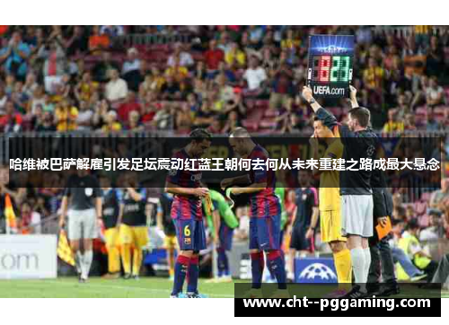 哈维被巴萨解雇引发足坛震动红蓝王朝何去何从未来重建之路成最大悬念
