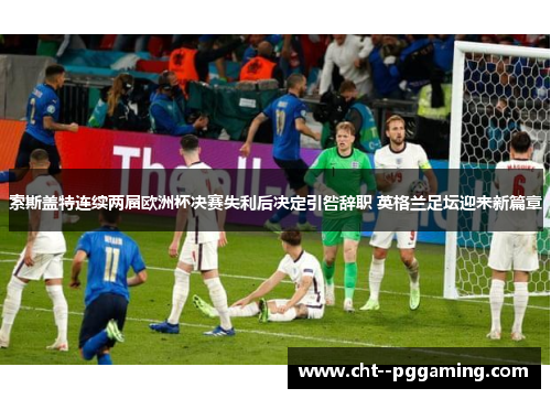 索斯盖特连续两届欧洲杯决赛失利后决定引咎辞职 英格兰足坛迎来新篇章 索斯盖特连续两届欧洲杯决赛失利后决定引咎辞职 英格兰足坛迎来新篇章